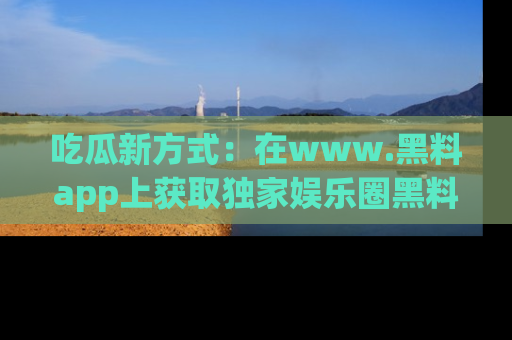 吃瓜新方式：在www.黑料app上获取独家娱乐圈黑料信息