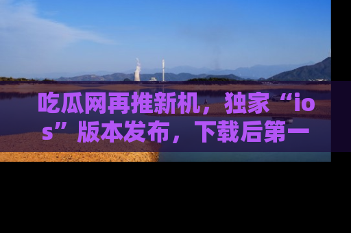 吃瓜网再推新机，独家“ios”版本发布，下载后第一时间获取热点吃瓜信息！
