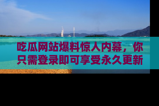 吃瓜网站爆料惊人内幕，你只需登录即可享受永久更新服务！