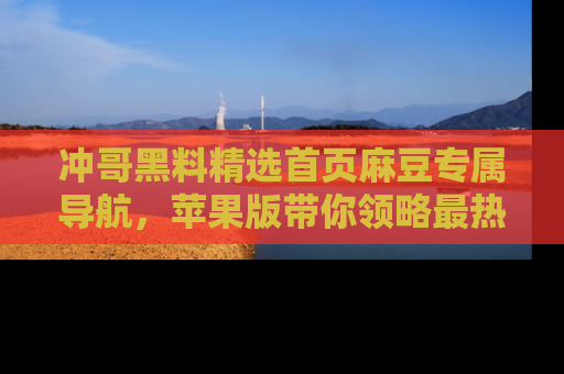 冲哥黑料精选首页麻豆专属导航，苹果版带你领略最热的黑料故事