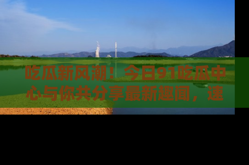 吃瓜新风潮！今日91吃瓜中心与你共分享最新趣闻，速来点击入口看看吧！