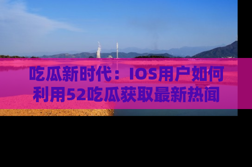 吃瓜新时代：IOS用户如何利用52吃瓜获取最新热闻