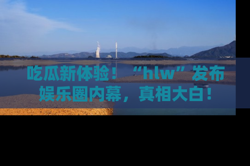 吃瓜新体验！“hlw”发布娱乐圈内幕，真相大白！