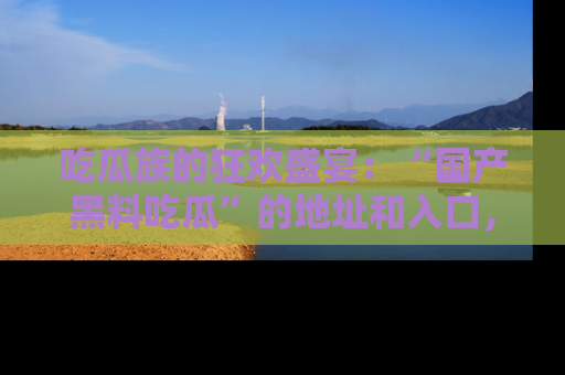 吃瓜族的狂欢盛宴：“国产黑料吃瓜”的地址和入口，让你尽情享受流行文化！
