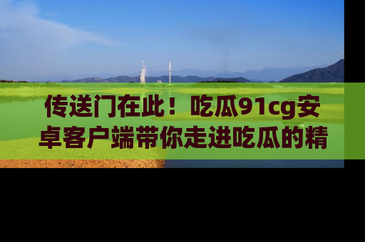 传送门在此！吃瓜91cg安卓客户端带你走进吃瓜的精彩世界