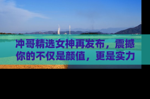 冲哥精选女神再发布，震撼你的不仅是颜值，更是实力！