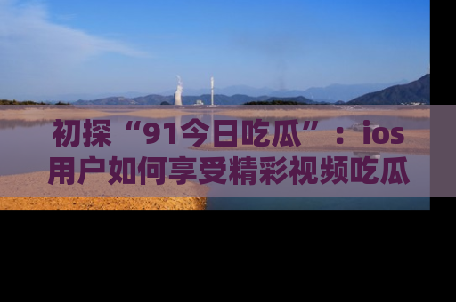 初探“91今日吃瓜”：ios用户如何享受精彩视频吃瓜时光