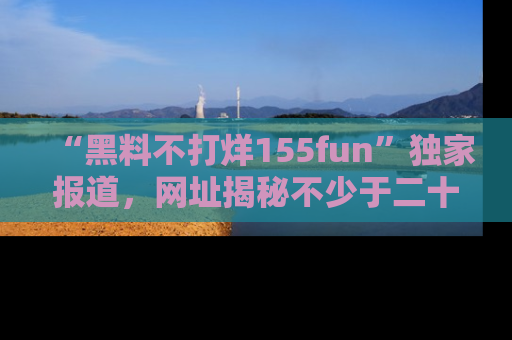 “黑料不打烊155fun”独家报道,网址揭秘不少于二十条惊人黑料新闻!