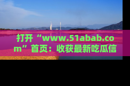 打开“www.51abab.com”首页：收获最新吃瓜信息，成为圈内明星动态达人！