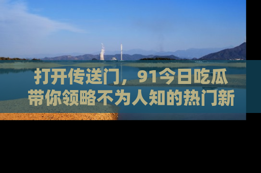 打开传送门，91今日吃瓜带你领略不为人知的热门新闻！