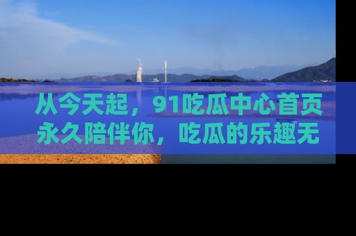 从今天起，91吃瓜中心首页永久陪伴你，吃瓜的乐趣无穷无尽！