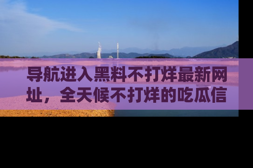导航进入黑料不打烊最新网址，全天候不打烊的吃瓜信息为你奉上！