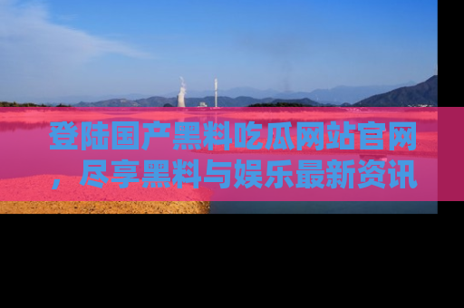 登陆国产黑料吃瓜网站官网，尽享黑料与娱乐最新资讯