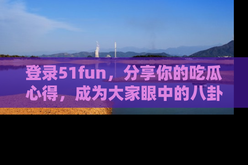 登录51fun，分享你的吃瓜心得，成为大家眼中的八卦专家！
