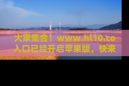 大家集合！www.hl10.co入口已经开启苹果版，快来一起享受吃瓜吧！