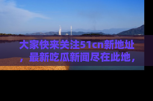 大家快来关注51cn新地址，最新吃瓜新闻尽在此地，绝对不容错过哦！