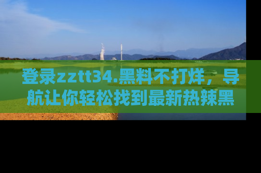 登录zztt34.黑料不打烊，导航让你轻松找到最新热辣黑料，吃瓜更方便！