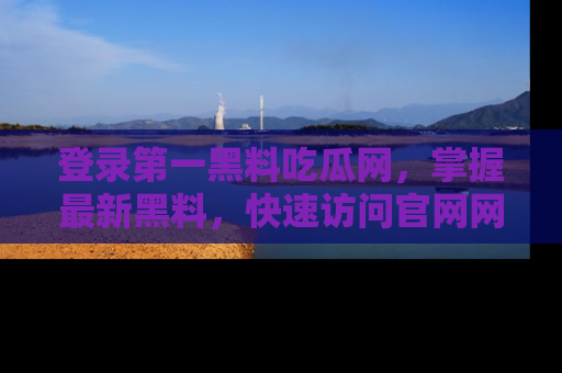 登录第一黑料吃瓜网，掌握最新黑料，快速访问官网网址体验。