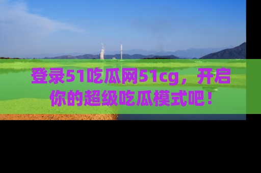 登录51吃瓜网51cg，开启你的超级吃瓜模式吧！