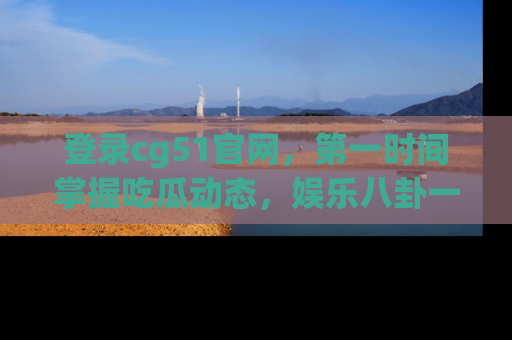 登录cg51官网，第一时间掌握吃瓜动态，娱乐八卦一网打尽！