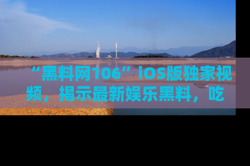 “黑料网106”iOS版独家视频,揭示最新娱乐黑料,吃瓜不停!