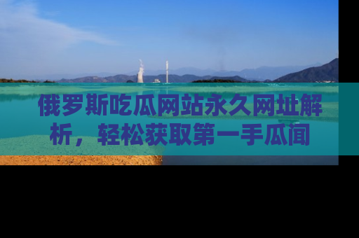 俄罗斯吃瓜网站永久网址解析，轻松获取第一手瓜闻