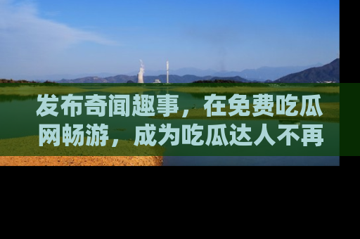 发布奇闻趣事，在免费吃瓜网畅游，成为吃瓜达人不再是梦！