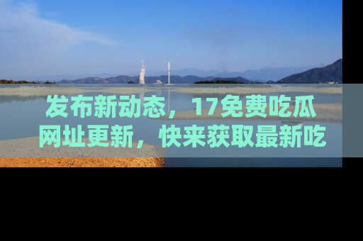 发布新动态，17免费吃瓜网址更新，快来获取最新吃瓜信息哦！