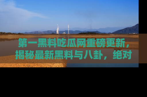 第一黑料吃瓜网重磅更新，揭秘最新黑料与八卦，绝对不容错过