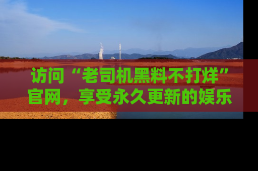 访问“老司机黑料不打烊”官网，享受永久更新的娱乐八卦和内幕新闻！