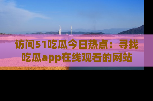 访问51吃瓜今日热点：寻找吃瓜app在线观看的网站