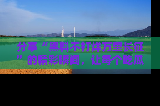 分享“黑料不打烊万里长征”的精彩瞬间，让每个吃瓜人都乐在其中！