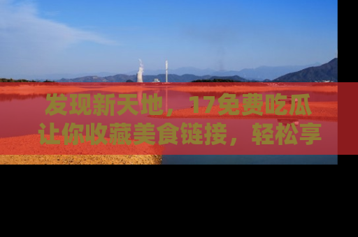 发现新天地，17免费吃瓜让你收藏美食链接，轻松享受美好生活