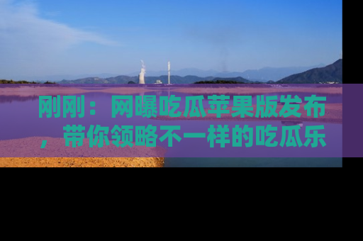 刚刚：网曝吃瓜苹果版发布，带你领略不一样的吃瓜乐趣！