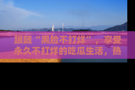 跟随“黑脸不打烊”，享受永久不打烊的吃瓜生活，热辣八卦不断