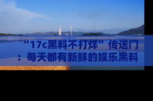 “17c黑料不打烊”传送门：每天都有新鲜的娱乐黑料等你来揭秘！