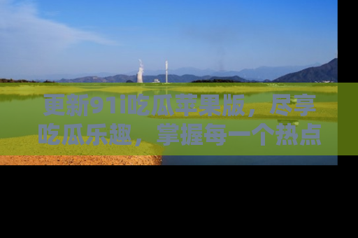 更新91i吃瓜苹果版，尽享吃瓜乐趣，掌握每一个热点话题