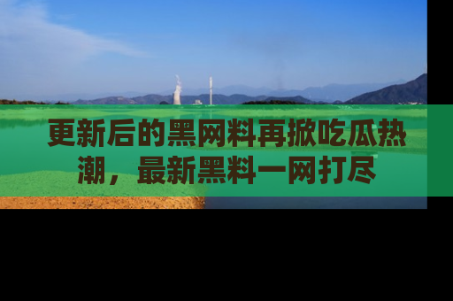 更新后的黑网料再掀吃瓜热潮，最新黑料一网打尽