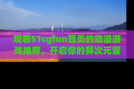 观看51cgfun首页的动漫游戏推荐，开启你的异次元冒险之旅！