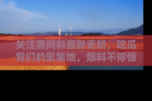 关注黑网料最新更新，吃瓜党们的聚集地，爆料不停惊喜连连！