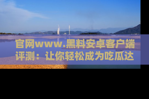 官网www.黑料安卓客户端评测：让你轻松成为吃瓜达人！