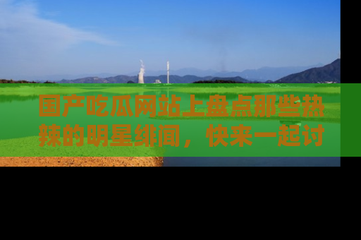 国产吃瓜网站上盘点那些热辣的明星绯闻，快来一起讨论吧！