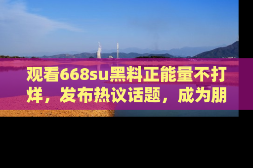 观看668su黑料正能量不打烊，发布热议话题，成为朋友圈焦点！