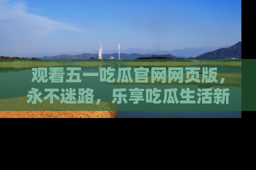 观看五一吃瓜官网网页版，永不迷路，乐享吃瓜生活新方式