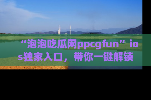 “泡泡吃瓜网ppcgfun”ios独家入口,带你一键解锁最新娱乐资讯,快来吃瓜!