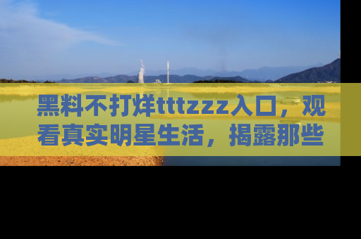 黑料不打烊tttzzz入口，观看真实明星生活，揭露那些不为人知的真相