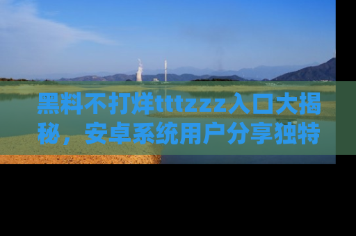 黑料不打烊tttzzz入口大揭秘，安卓系统用户分享独特的获取方式！
