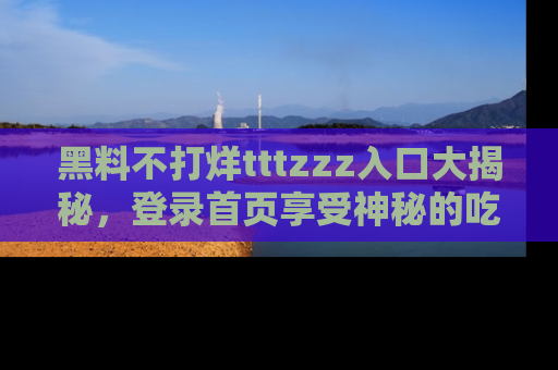 黑料不打烊tttzzz入口大揭秘，登录首页享受神秘的吃瓜时光，不容错过～