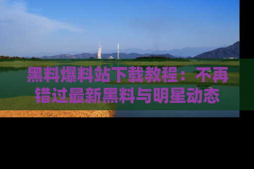 黑料爆料站下载教程：不再错过最新黑料与明星动态