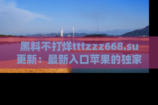 黑料不打烊tttzzz668.su更新：最新入口苹果的独家黑料，你不能错过的真相！